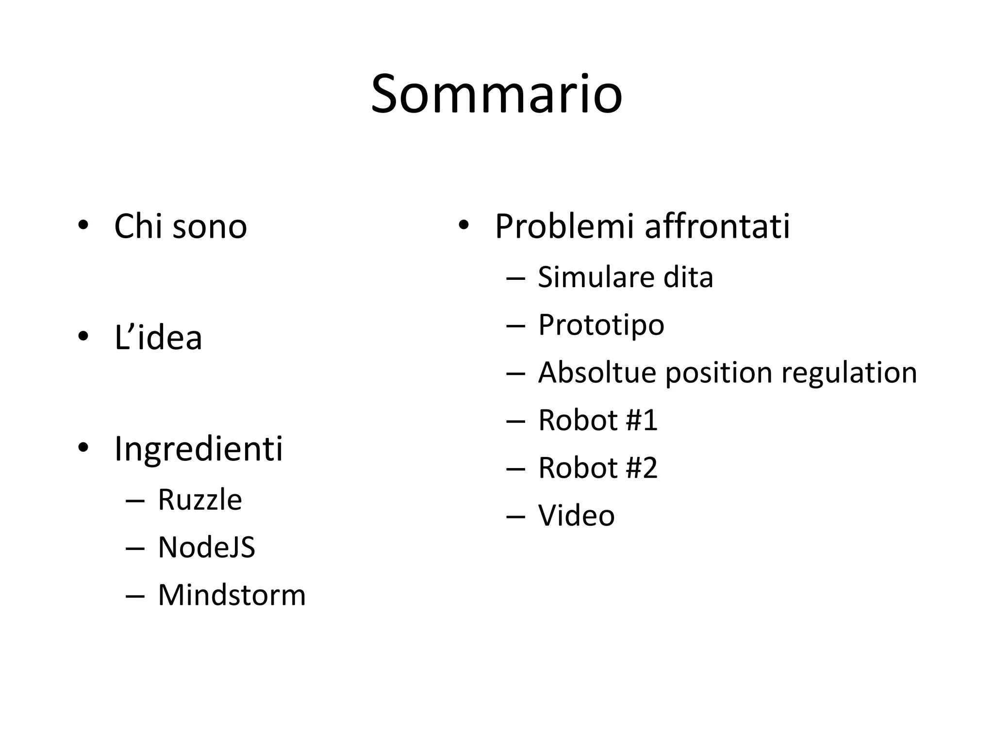 Sommario

• Chi sono         • Problemi affrontati
                      –   Simulare dita
• L’idea              –   Prototipo
                      –   Absoltue position regulation
                      –   Robot #1
• Ingredienti         –   Robot #2
   – Ruzzle           –   Video
   – NodeJS
   – Mindstorm
 