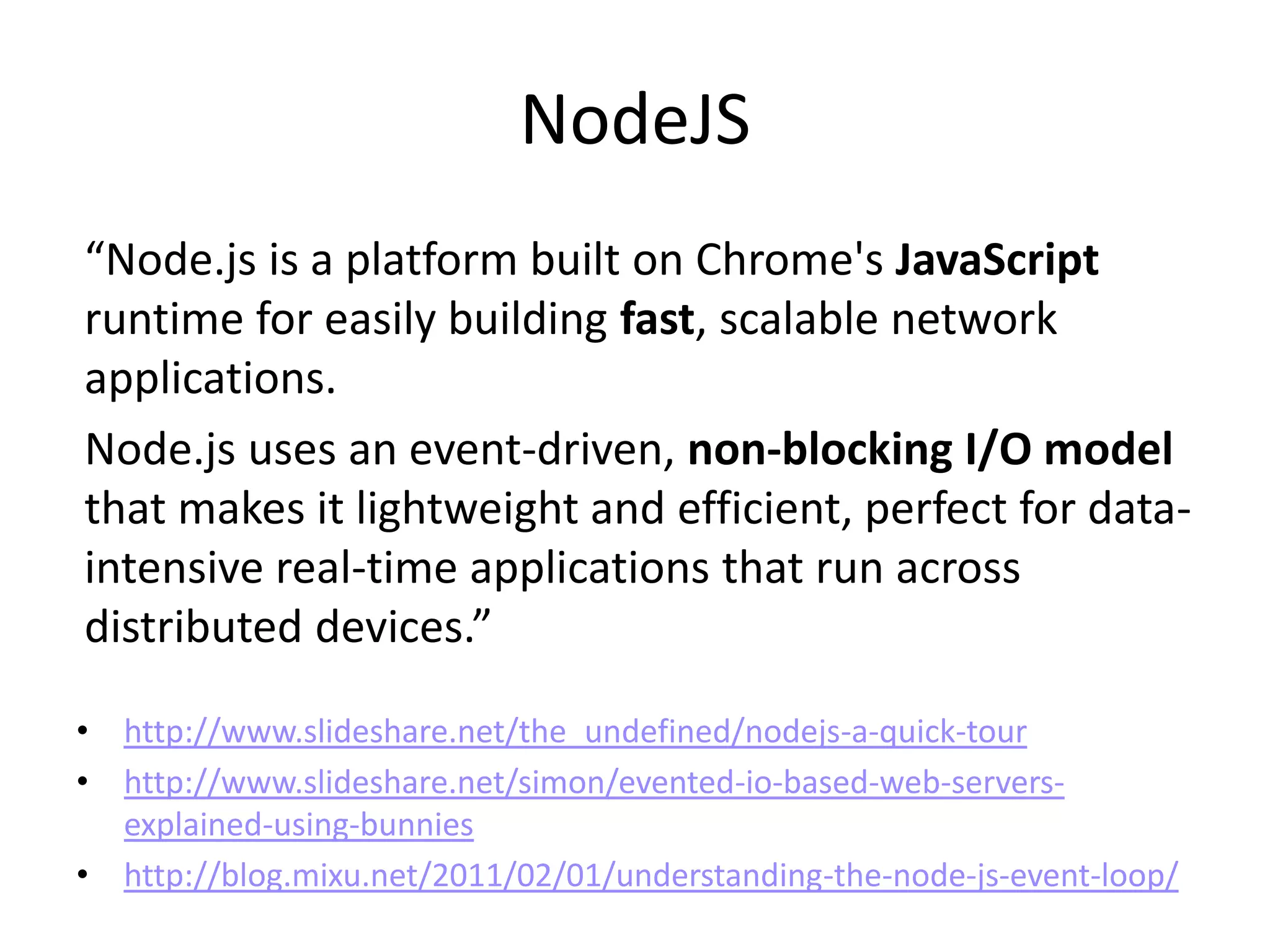 NodeJS
“Node.js is a platform built on Chrome's JavaScript
runtime for easily building fast, scalable network
applications.
Node.js uses an event-driven, non-blocking I/O model
that makes it lightweight and efficient, perfect for data-
intensive real-time applications that run across
distributed devices.”

• http://www.slideshare.net/the_undefined/nodejs-a-quick-tour
• http://www.slideshare.net/simon/evented-io-based-web-servers-
  explained-using-bunnies
• http://blog.mixu.net/2011/02/01/understanding-the-node-js-event-loop/
 
