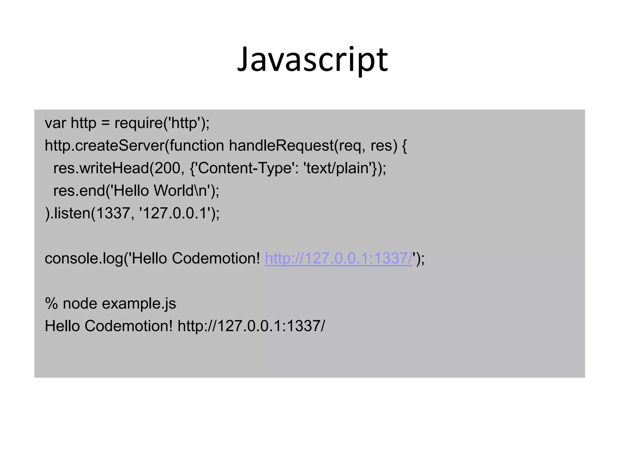 Javascript
var http = require('http');
http.createServer(function handleRequest(req, res) {
  res.writeHead(200, {'Content-Type': 'text/plain'});
  res.end('Hello Worldn');
).listen(1337, '127.0.0.1');

console.log('Hello Codemotion! http://127.0.0.1:1337/');

% node example.js
Hello Codemotion! http://127.0.0.1:1337/
 