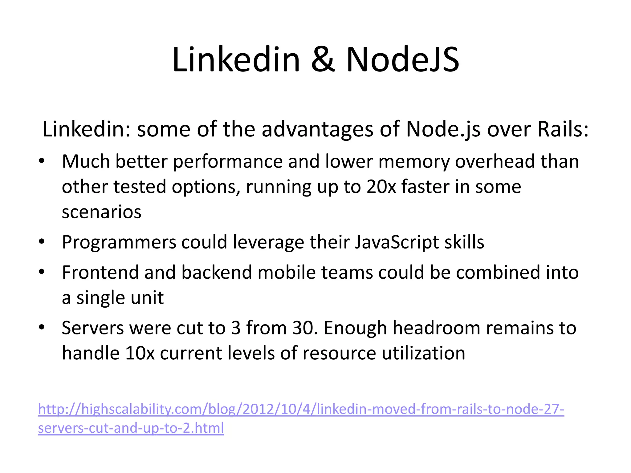 Linkedin & NodeJS
Linkedin: some of the advantages of Node.js over Rails:
• Much better performance and lower memory overhead than
  other tested options, running up to 20x faster in some
  scenarios
• Programmers could leverage their JavaScript skills
• Frontend and backend mobile teams could be combined into
  a single unit
• Servers were cut to 3 from 30. Enough headroom remains to
  handle 10x current levels of resource utilization

http://highscalability.com/blog/2012/10/4/linkedin-moved-from-rails-to-node-27-
servers-cut-and-up-to-2.html
 