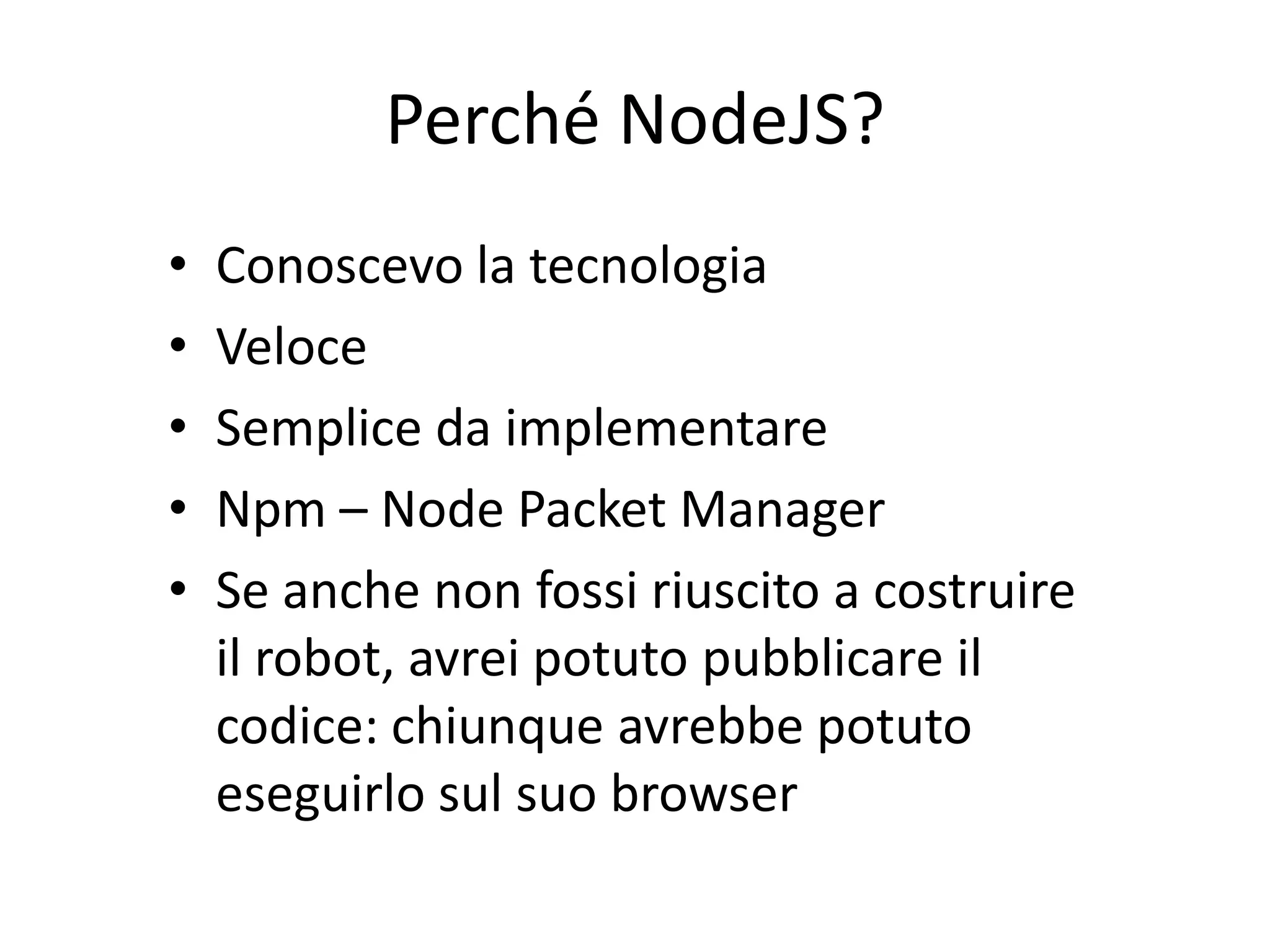 Perché NodeJS?
•   Conoscevo la tecnologia
•   Veloce
•   Semplice da implementare
•   Npm – Node Packet Manager
•   Se anche non fossi riuscito a costruire
    il robot, avrei potuto pubblicare il
    codice: chiunque avrebbe potuto
    eseguirlo sul suo browser
 