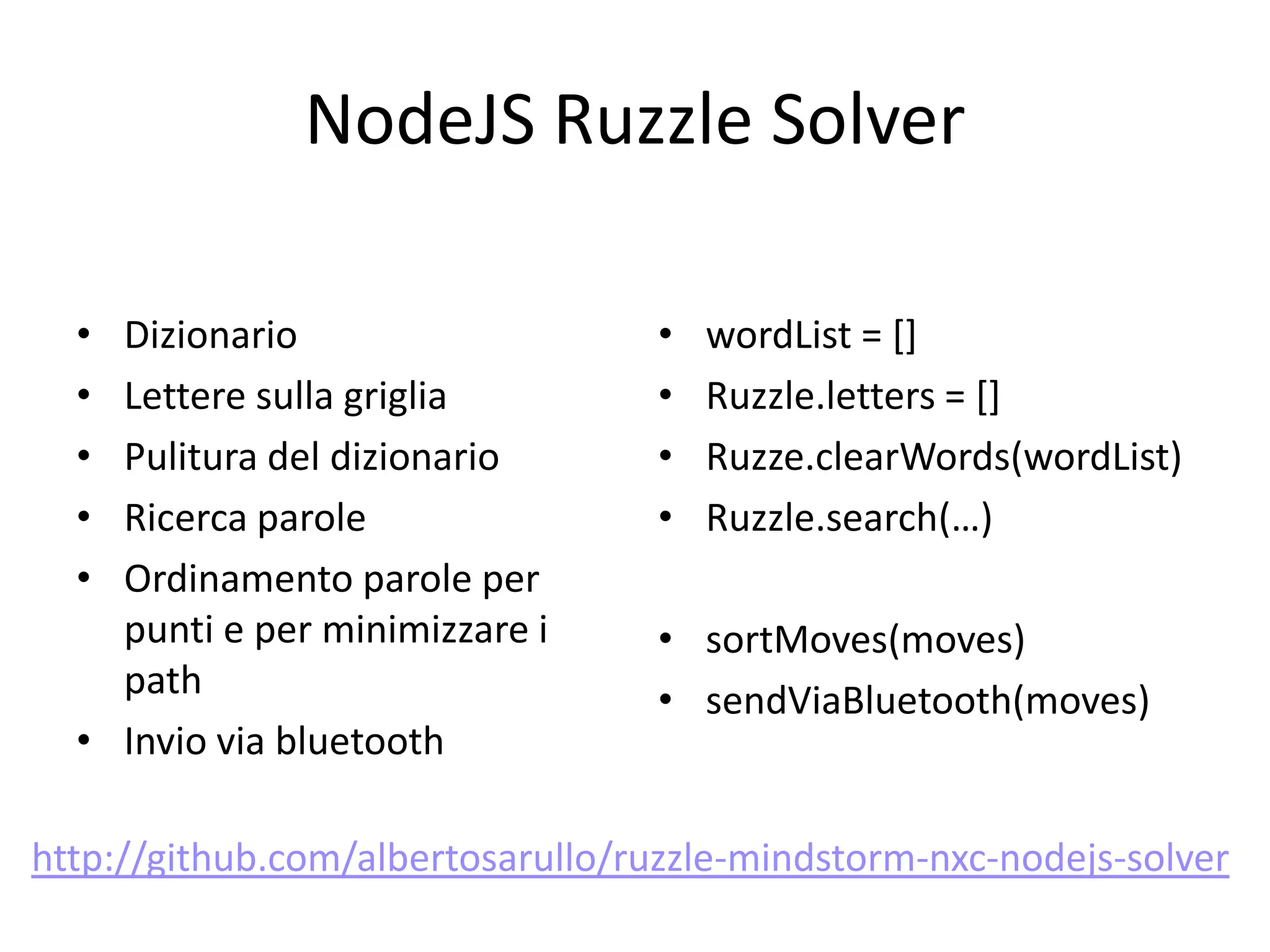 NodeJS Ruzzle Solver

  • Dizionario                     •   wordList = []
  • Lettere sulla griglia          •   Ruzzle.letters = []
  • Pulitura del dizionario        •   Ruzze.clearWords(wordList)
  • Ricerca parole                 •   Ruzzle.search(…)
  • Ordinamento parole per
    punti e per minimizzare i      • sortMoves(moves)
    path                           • sendViaBluetooth(moves)
  • Invio via bluetooth

http://github.com/albertosarullo/ruzzle-mindstorm-nxc-nodejs-solver
 