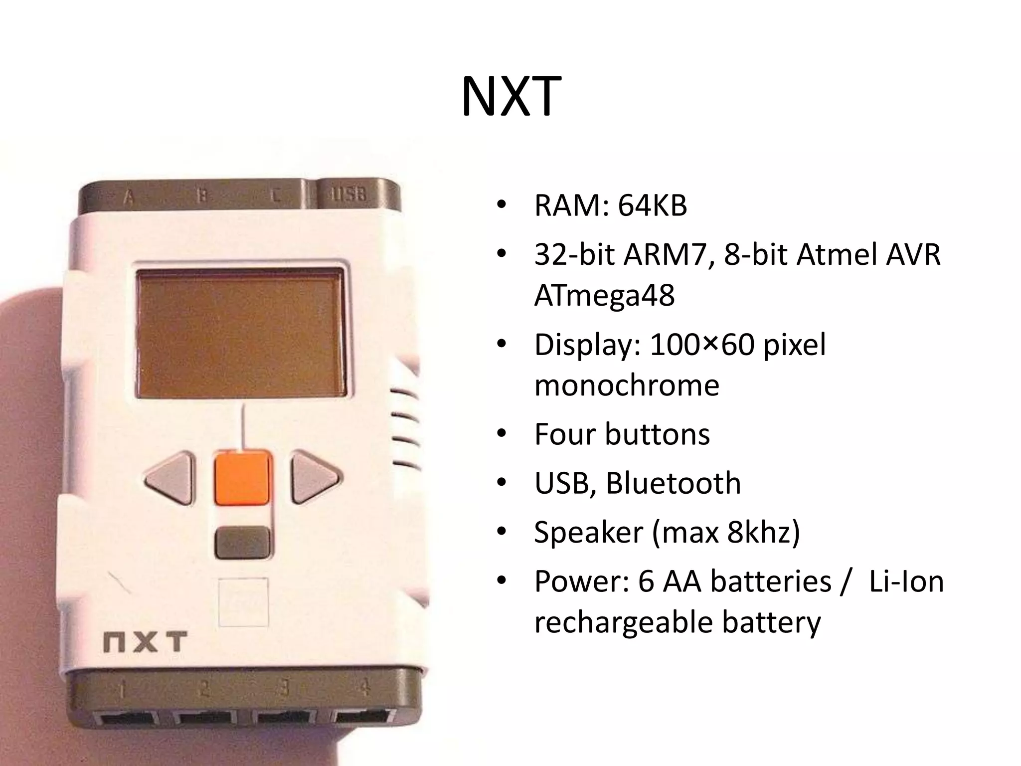 NXT
 • RAM: 64KB
 • 32-bit ARM7, 8-bit Atmel AVR
   ATmega48
 • Display: 100×60 pixel
   monochrome
 • Four buttons
 • USB, Bluetooth
 • Speaker (max 8khz)
 • Power: 6 AA batteries / Li-Ion
   rechargeable battery
 