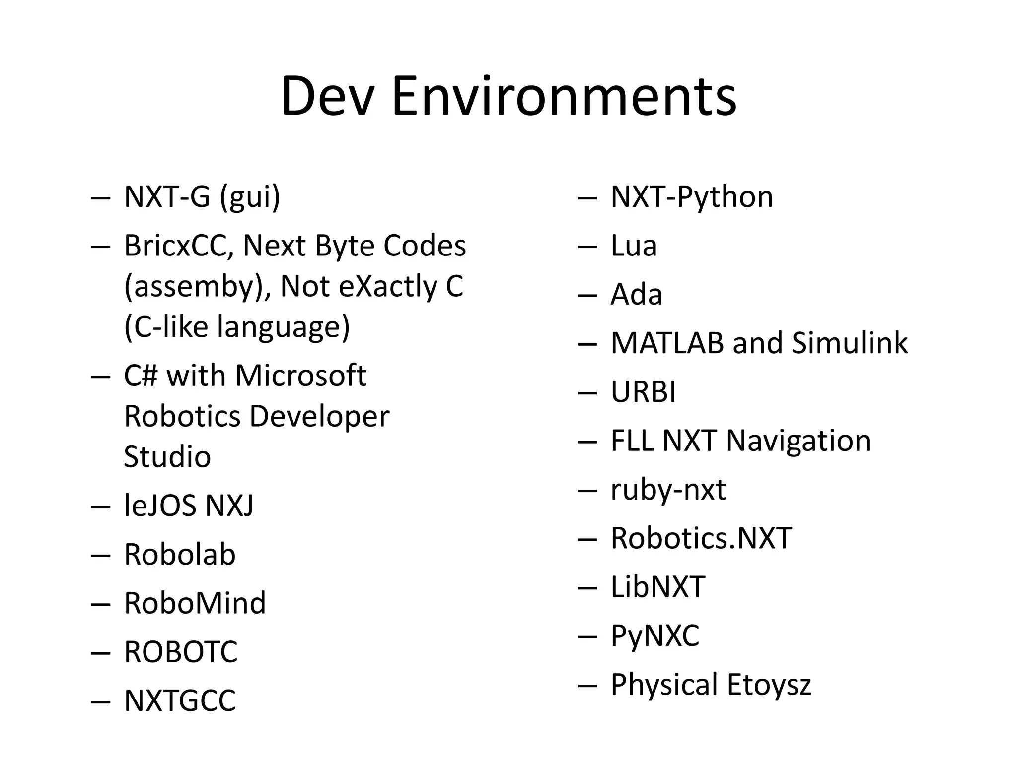 Dev Environments
– NXT-G (gui)                –   NXT-Python
– BricxCC, Next Byte Codes   –   Lua
  (assemby), Not eXactly C   –   Ada
  (C-like language)          –   MATLAB and Simulink
– C# with Microsoft          –   URBI
  Robotics Developer
  Studio                     –   FLL NXT Navigation
– leJOS NXJ                  –   ruby-nxt
– Robolab                    –   Robotics.NXT
– RoboMind                   –   LibNXT
– ROBOTC                     –   PyNXC
– NXTGCC                     –   Physical Etoysz
 