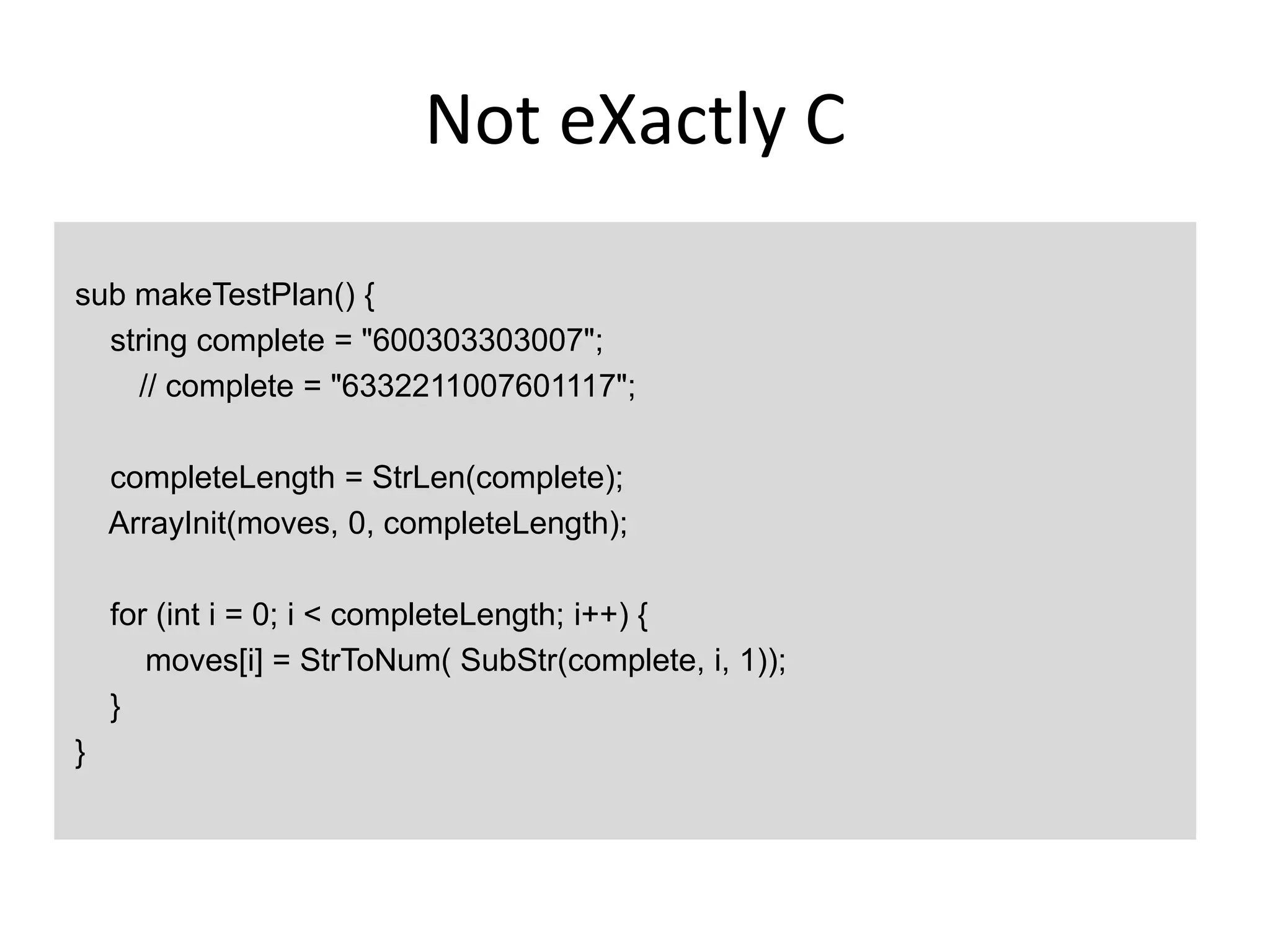 Not eXactly C

sub makeTestPlan() {
  string complete = "600303303007";
    // complete = "6332211007601117";

    completeLength = StrLen(complete);
    ArrayInit(moves, 0, completeLength);

    for (int i = 0; i < completeLength; i++) {
       moves[i] = StrToNum( SubStr(complete, i, 1));
    }
}
 