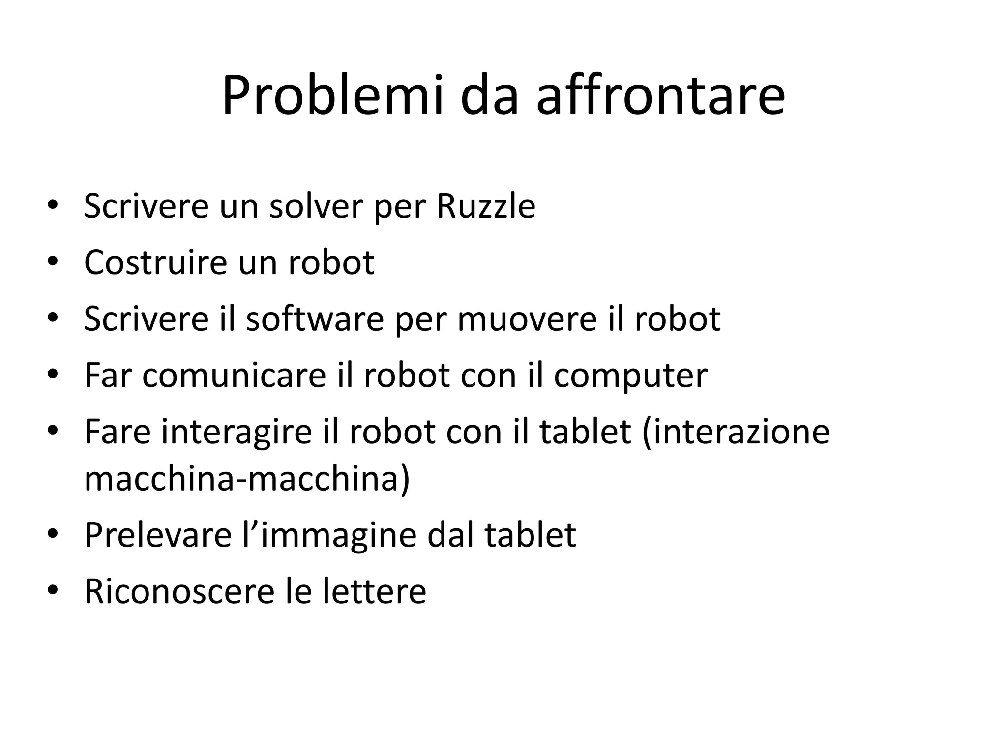 Problemi da affrontare
• Scrivere un solver per Ruzzle
• Costruire un robot
• Scrivere il software per muovere il robot
• Far comunicare il robot con il computer
• Fare interagire il robot con il tablet (interazione
  macchina-macchina)
• Prelevare l’immagine dal tablet
• Riconoscere le lettere
 