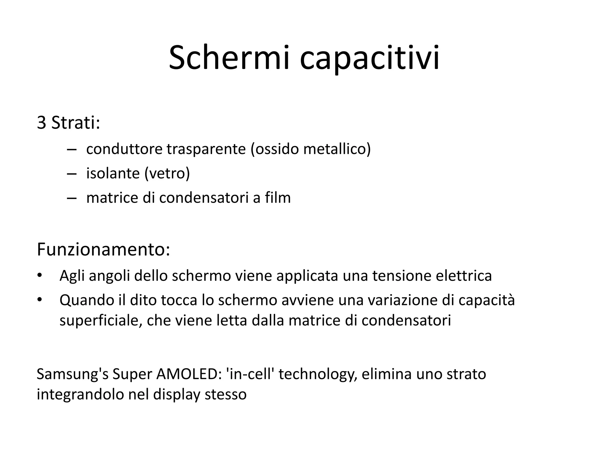 Schermi capacitivi
3 Strati:
    – conduttore trasparente (ossido metallico)
    – isolante (vetro)
    – matrice di condensatori a film


Funzionamento:
• Agli angoli dello schermo viene applicata una tensione elettrica
• Quando il dito tocca lo schermo avviene una variazione di capacità
  superficiale, che viene letta dalla matrice di condensatori


Samsung's Super AMOLED: 'in-cell' technology, elimina uno strato
integrandolo nel display stesso
 