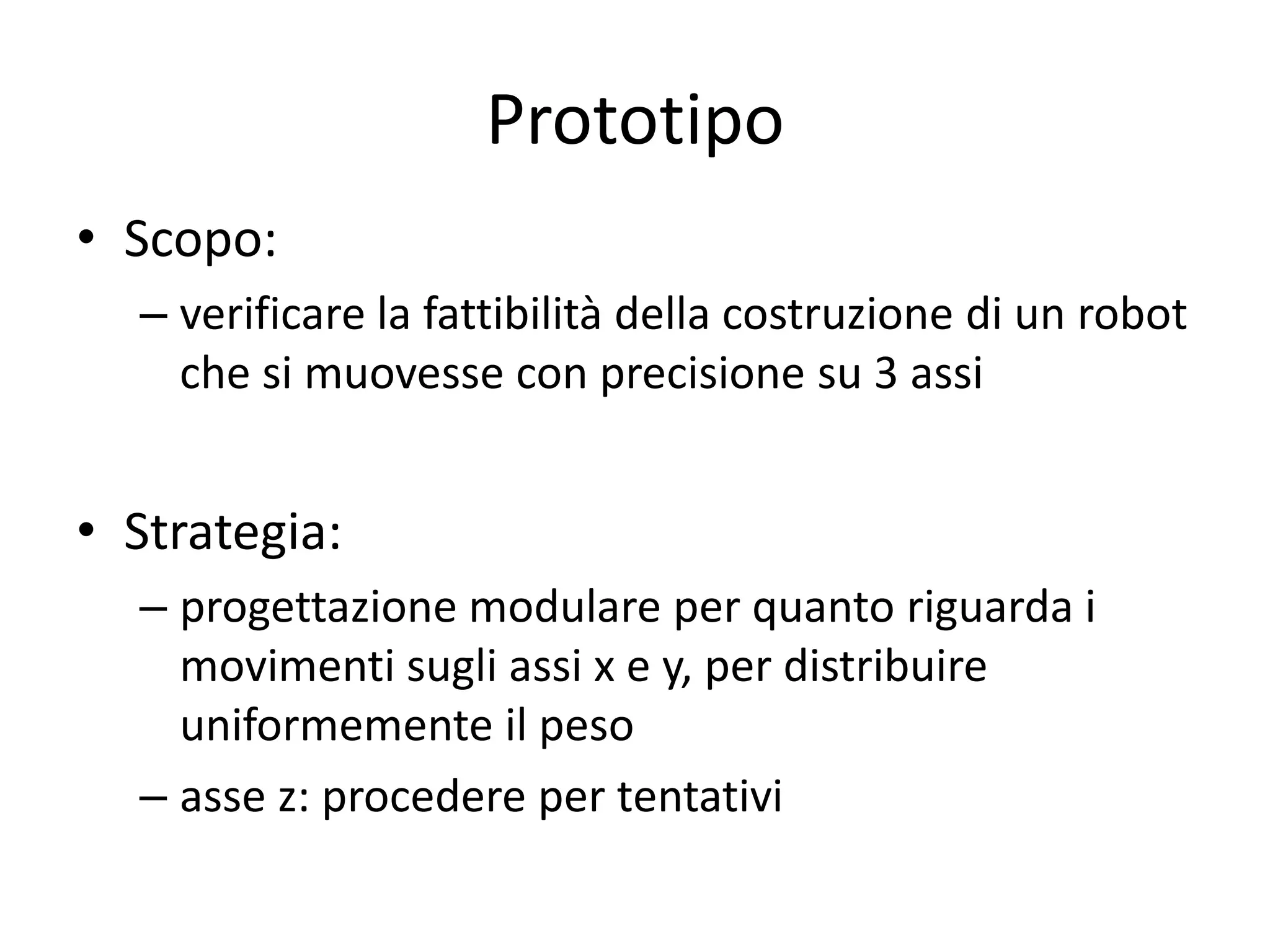 Prototipo
• Scopo:
  – verificare la fattibilità della costruzione di un robot
    che si muovesse con precisione su 3 assi


• Strategia:
  – progettazione modulare per quanto riguarda i
    movimenti sugli assi x e y, per distribuire
    uniformemente il peso
  – asse z: procedere per tentativi
 