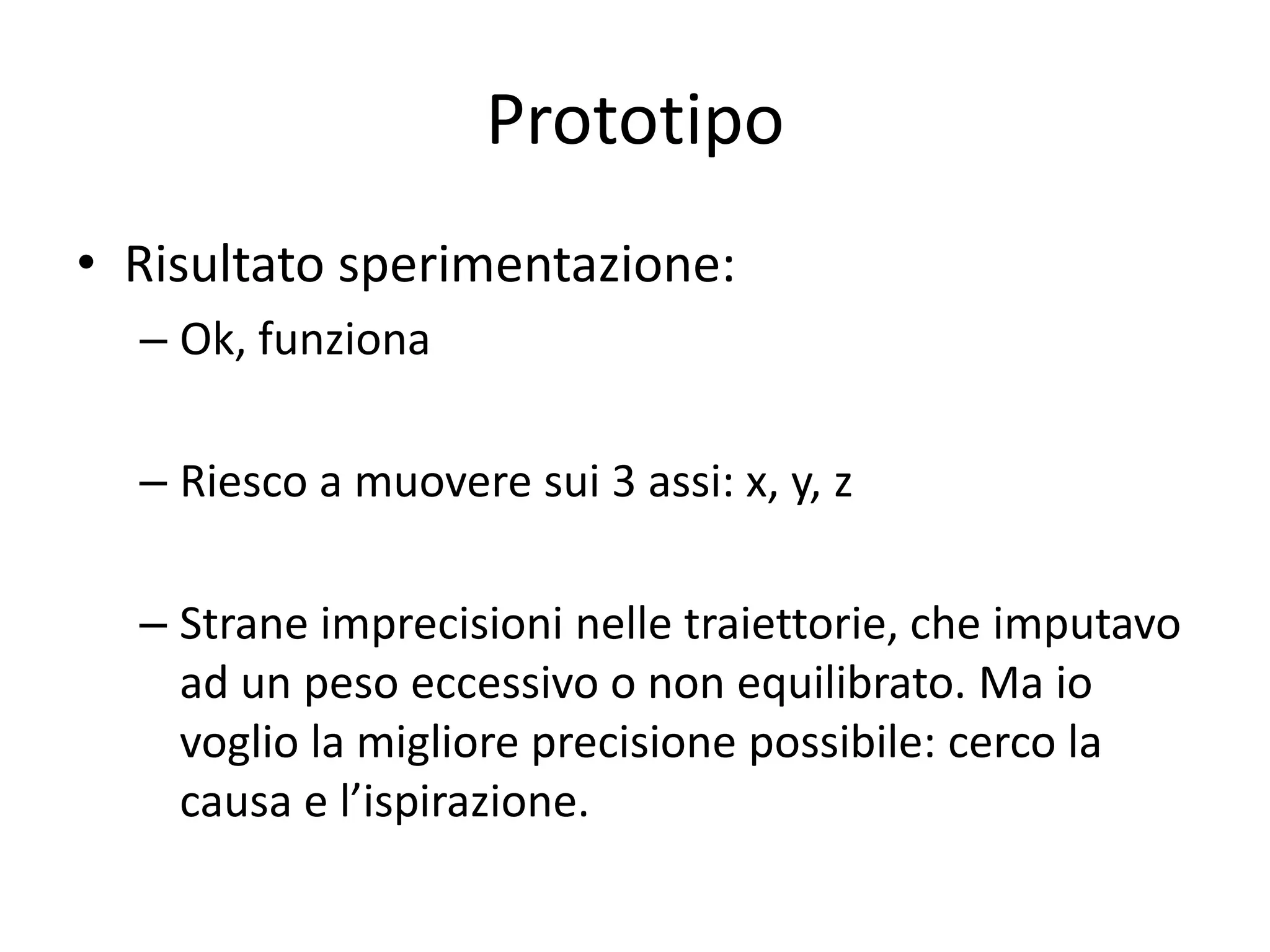 Prototipo
• Risultato sperimentazione:
  – Ok, funziona

  – Riesco a muovere sui 3 assi: x, y, z

  – Strane imprecisioni nelle traiettorie, che imputavo
    ad un peso eccessivo o non equilibrato. Ma io
    voglio la migliore precisione possibile: cerco la
    causa e l’ispirazione.
 