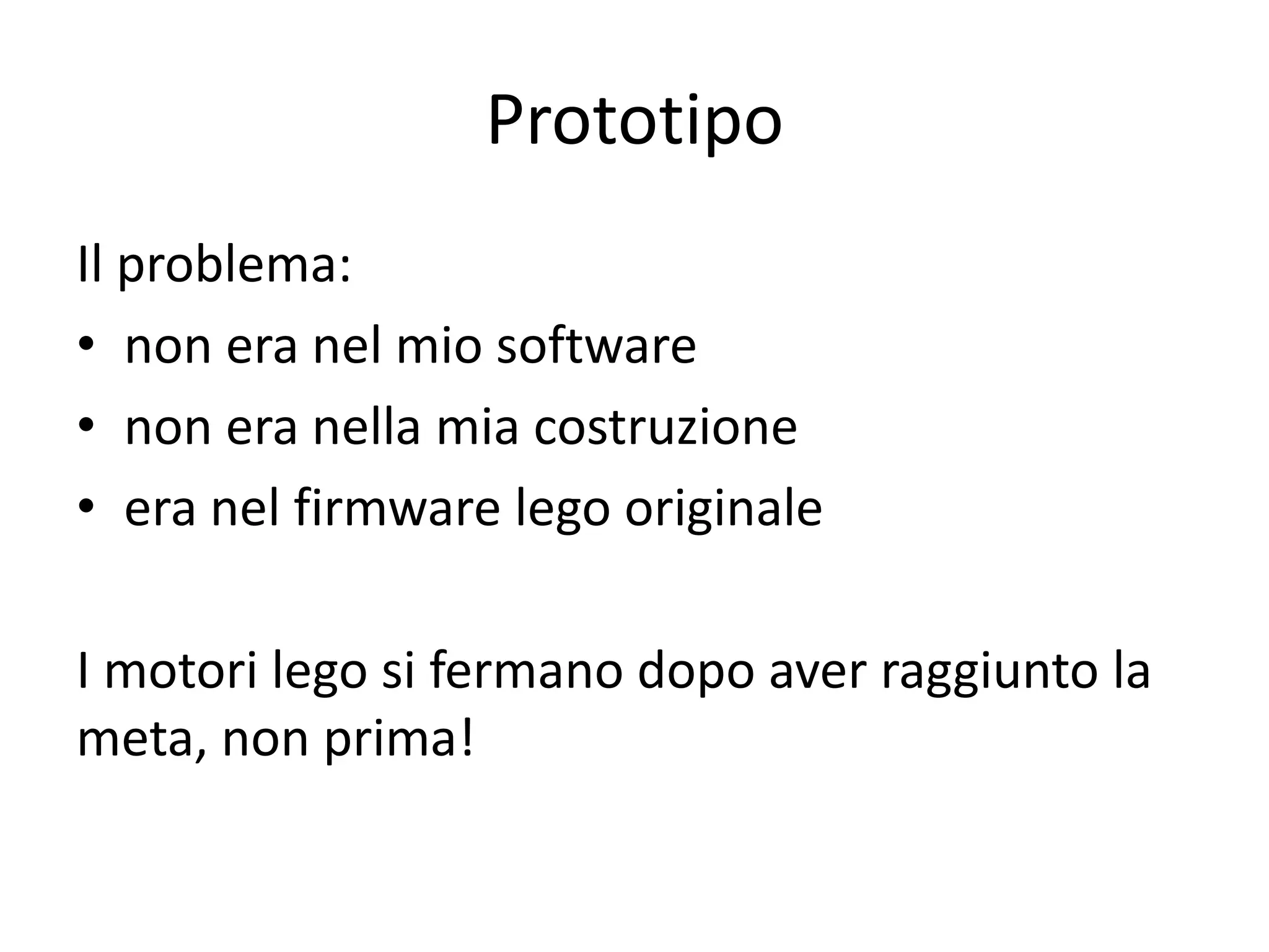 Prototipo
Il problema:
• non era nel mio software
• non era nella mia costruzione
• era nel firmware lego originale

I motori lego si fermano dopo aver raggiunto la
meta, non prima!
 