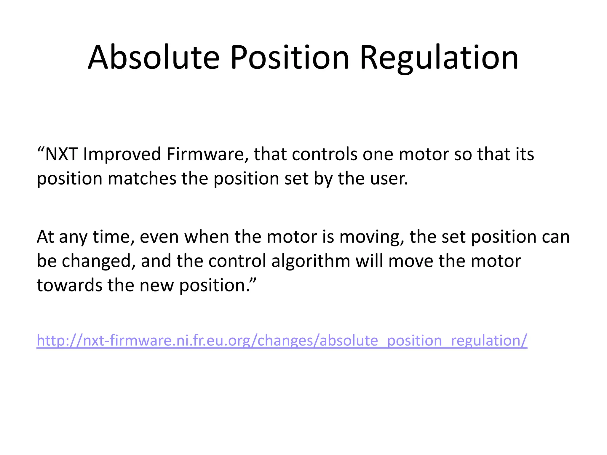Absolute Position Regulation

“NXT Improved Firmware, that controls one motor so that its
position matches the position set by the user.

At any time, even when the motor is moving, the set position can
be changed, and the control algorithm will move the motor
towards the new position.”

http://nxt-firmware.ni.fr.eu.org/changes/absolute_position_regulation/
 