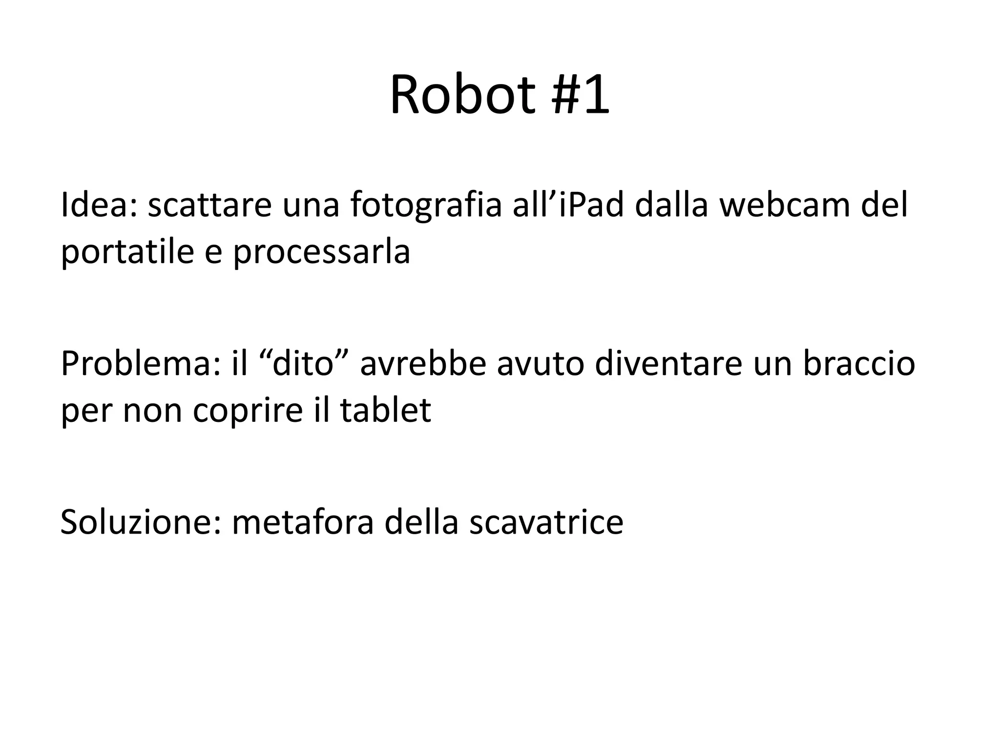 Robot #1
Idea: scattare una fotografia all’iPad dalla webcam del
portatile e processarla

Problema: il “dito” avrebbe avuto diventare un braccio
per non coprire il tablet

Soluzione: metafora della scavatrice
 