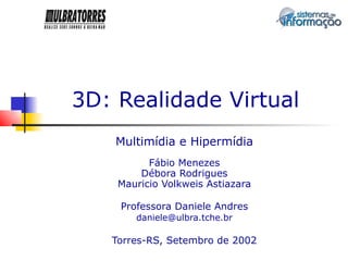 3D: Realidade Virtual
    Multimídia e Hipermídia
          Fábio Menezes
        Débora Rodrigues
    Mauricio Volkweis Astiazara

    Professora Daniele Andres
       daniele@ulbra.tche.br

   Torres-RS, Setembro de 2002
 