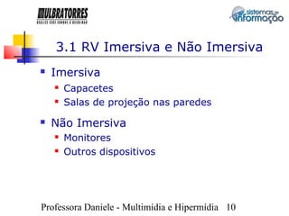 3.1 RV Imersiva e Não Imersiva
   Imersiva
       Capacetes
       Salas de projeção nas paredes
   Não Imersiva
       Monitores
       Outros dispositivos




Professora Daniele - Multimídia e Hipermídia 10
 