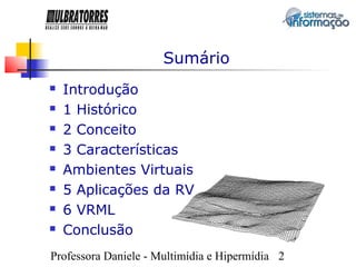 Sumário
   Introdução
   1 Histórico
   2 Conceito
   3 Características
   Ambientes Virtuais
   5 Aplicações da RV
   6 VRML
   Conclusão
Professora Daniele - Multimídia e Hipermídia 2
 