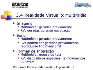 3.4 Realidade Virtual x Multimídia
   Imagens
       Multimídia: geradas previamente
       RV: geradas durante navegação
   Sons
       Multimídia: gerados previamente
       RV: podem ser gerados previamente,
        reprodução tridimensional
   Formas de Interação
       Multimídia: mouse ou tela
       RV: dispositivos especiais, lê movimentos
        do corpo
Professora Daniele - Multimídia e Hipermídia 21
 