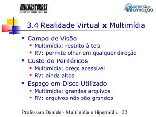 3.4 Realidade Virtual x Multimídia
   Campo de Visão
       Multimídia: restrito à tela
       RV: permite olhar em qualquer direção
   Custo do Periféricos
       Multimídia: preço acessível
       RV: ainda altos
   Espaço em Disco Utilizado
       Multimídia: grandes arquivos
       RV: arquivos não são grandes

Professora Daniele - Multimídia e Hipermídia 22
 