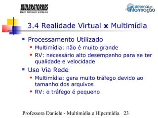 3.4 Realidade Virtual x Multimídia
   Processamento Utilizado
       Multimídia: não é muito grande
       RV: necessário alto desempenho para se ter
        qualidade e velocidade
   Uso Via Rede
       Multimídia: gera muito tráfego devido ao
        tamanho dos arquivos
       RV: o tráfego é pequeno



Professora Daniele - Multimídia e Hipermídia 23
 