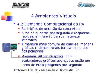 4 Ambientes Virtuais
   4.2 Demanda Computacional da RV
       Restrições de geração da cena visual
       Altas de quadros por segundo e respostas
        rápidas, em função de sua natureza
        interativa
       A maneira mais comum de criar-se imagens
        gráficas tridimensionais baseia-se no uso
        dos polígonos
       Máquinas Silicon Graphics, com
        aceleradores gráficos avançados estão em
        torno de 600k polígonos por segundo
Professora Daniele - Multimídia e Hipermídia 25
 