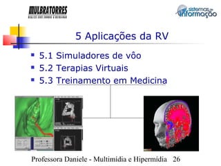 5 Aplicações da RV
   5.1 Simuladores de vôo
   5.2 Terapias Virtuais
   5.3 Treinamento em Medicina




Professora Daniele - Multimídia e Hipermídia 26
 