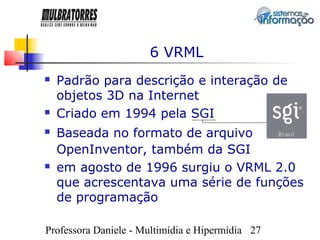 6 VRML
   Padrão para descrição e interação de
    objetos 3D na Internet
   Criado em 1994 pela SGI
   Baseada no formato de arquivo
    OpenInventor, também da SGI
   em agosto de 1996 surgiu o VRML 2.0
    que acrescentava uma série de funções
    de programação

Professora Daniele - Multimídia e Hipermídia 27
 