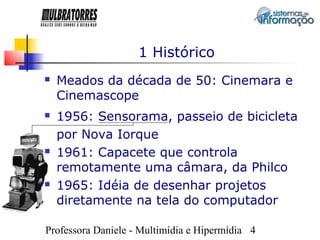 1 Histórico
   Meados da década de 50: Cinemara e
    Cinemascope
   1956: Sensorama, passeio de bicicleta
    por Nova Iorque
   1961: Capacete que controla
    remotamente uma câmara, da Philco
   1965: Idéia de desenhar projetos
    diretamente na tela do computador

Professora Daniele - Multimídia e Hipermídia 4
 
