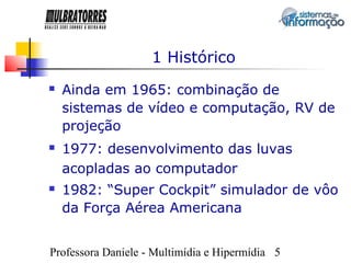 1 Histórico
   Ainda em 1965: combinação de
    sistemas de vídeo e computação, RV de
    projeção
   1977: desenvolvimento das luvas
    acopladas ao computador
   1982: “Super Cockpit” simulador de vôo
    da Força Aérea Americana


Professora Daniele - Multimídia e Hipermídia 5
 