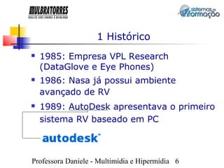 1 Histórico
   1985: Empresa VPL Research
    (DataGlove e Eye Phones)
   1986: Nasa já possui ambiente
    avançado de RV
   1989: AutoDesk apresentava o primeiro
    sistema RV baseado em PC



Professora Daniele - Multimídia e Hipermídia 6
 