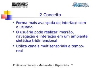 2 Conceito
   Forma mais avançada de interface com
    o usuário
   O usuário pode realizar imersão,
    navegação e interação em um ambiente
    sintético tridimensional
   Utiliza canais multisensoriais e tempo-
    real



Professora Daniele - Multimídia e Hipermídia 7
 