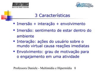 3 Características
   Imersão + interação + envolvimento
   Imersão: sentimento de estar dentro do
    ambiente
   Interação: ações do usuário sobre o
    mundo virtual causa reações imediatas
   Envolvimento: grau de motivação para
    o engajamento em uma atividade


Professora Daniele - Multimídia e Hipermídia 8
 