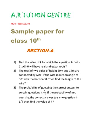 A.R TUTION CENTRE
MOB:- 9888666394
Sample paper for
class 10th
SECTION-A
1) Find the value of k for which the equation 2x2 –(k-
1)x+8=0 will have real and equal roots?
2) The tops of two poles of height 20m and 14m are
connected by wire. If the wire makes an angle of
30°with the horizontal. Then find the length of the
wire?
3) The probability of guessing the correct answer to
certain questions is
𝑃
12
. If the probability of not
guessing the correct answer to same question is
3/4 then find the value of P?
 