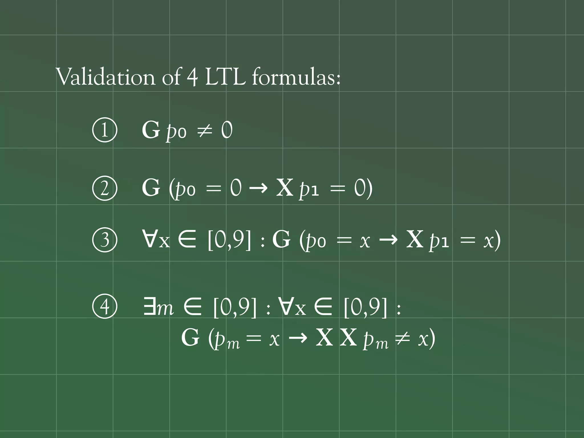 Validation of 4 LTL formulas:

    1   G p₀ ≠ 0

    2   G (p₀ = 0 → X p₁ = 0)

    3   ∀x ∈ [0,9] : G (p₀ = x → X p₁ = x)

    4   ∃m ∈ [0,9] : ∀x ∈ [0,9] :
           G (p m = x → X X p m ≠ x)
 