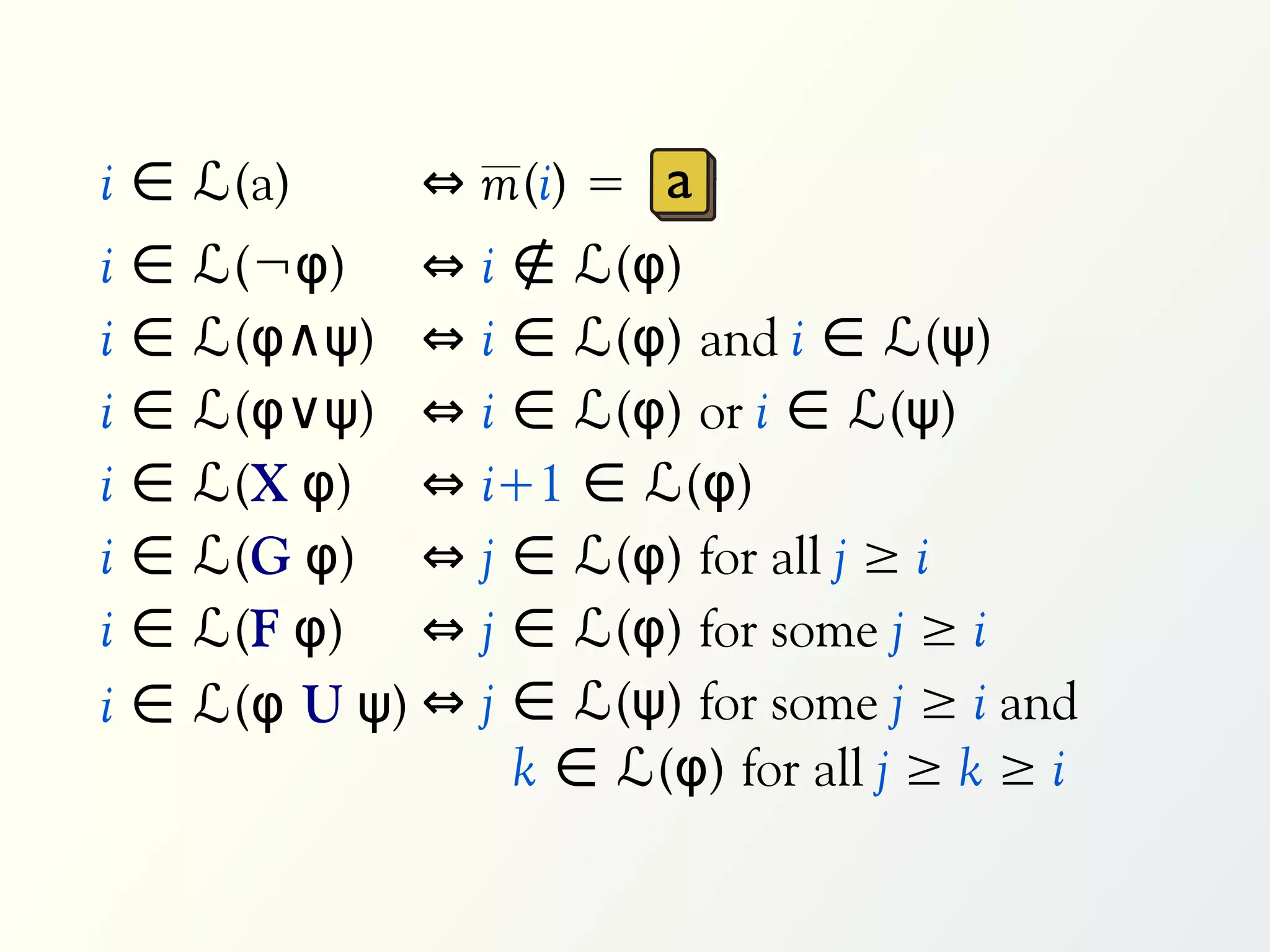 i ∈ ℒ(a)        ⇔ m(i) = a
i   ∈   ℒ(¬φ) ⇔      i ∉ ℒ(φ)
i   ∈   ℒ(φ∧ψ) ⇔     i ∈ ℒ(φ) and i ∈ ℒ(ψ)
i   ∈   ℒ(φ∨ψ) ⇔     i ∈ ℒ(φ) or i ∈ ℒ(ψ)
i   ∈   ℒ(X φ) ⇔     i+1 ∈ ℒ(φ)
i   ∈   ℒ(G φ) ⇔     j ∈ ℒ(φ) for all j ≥ i
i   ∈   ℒ(F φ) ⇔     j ∈ ℒ(φ) for some j ≥ i
i   ∈   ℒ(φ U ψ) ⇔   j ∈ ℒ(ψ) for some j ≥ i and
                       k ∈ ℒ(φ) for all j ≥ k ≥ i
 