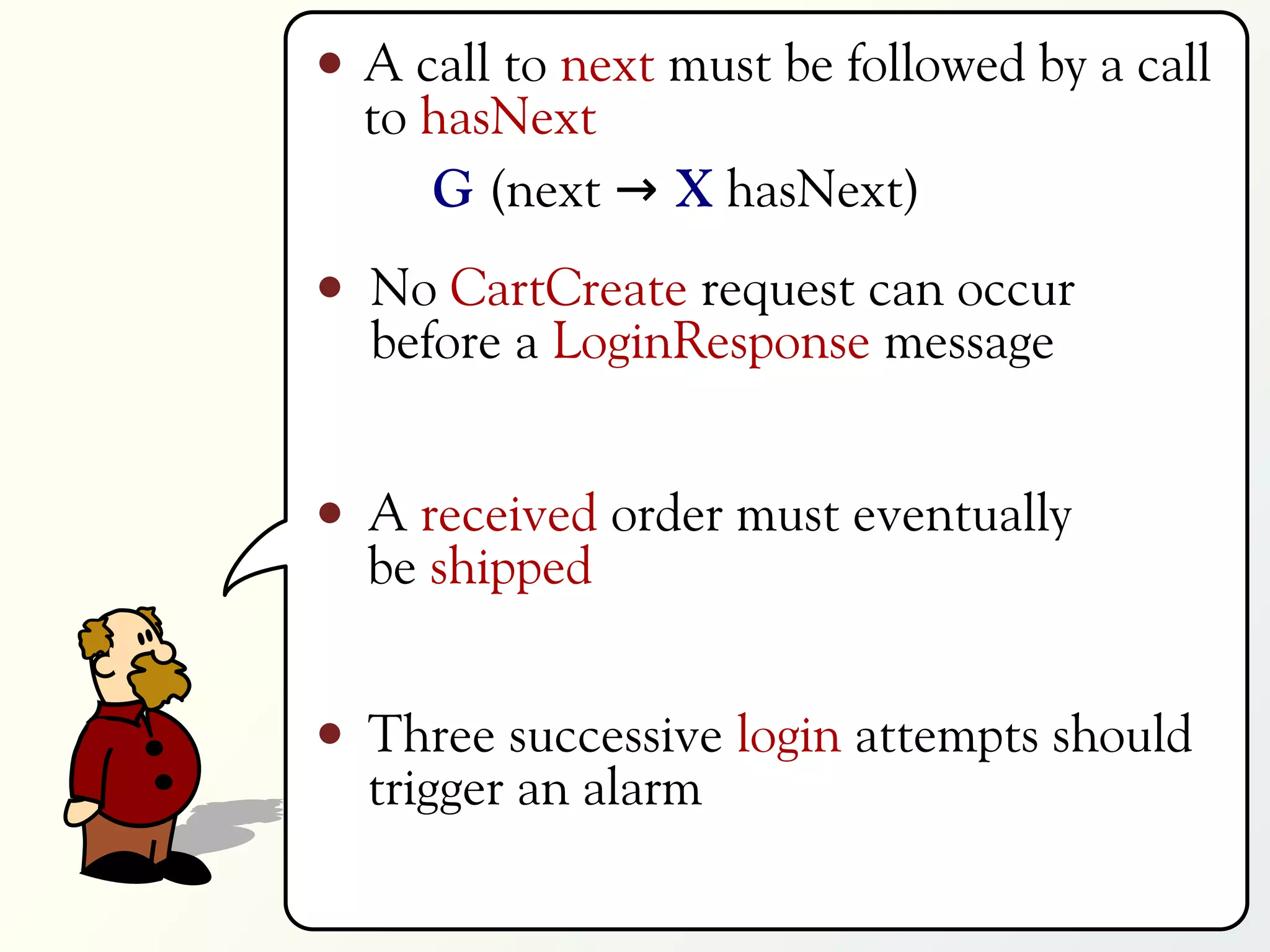 A call to next must be followed by a call
to hasNext
   G (next → X hasNext)
No CartCreate request can occur
before a LoginResponse message


A received order must eventually
be shipped


Three successive login attempts should
trigger an alarm
 
