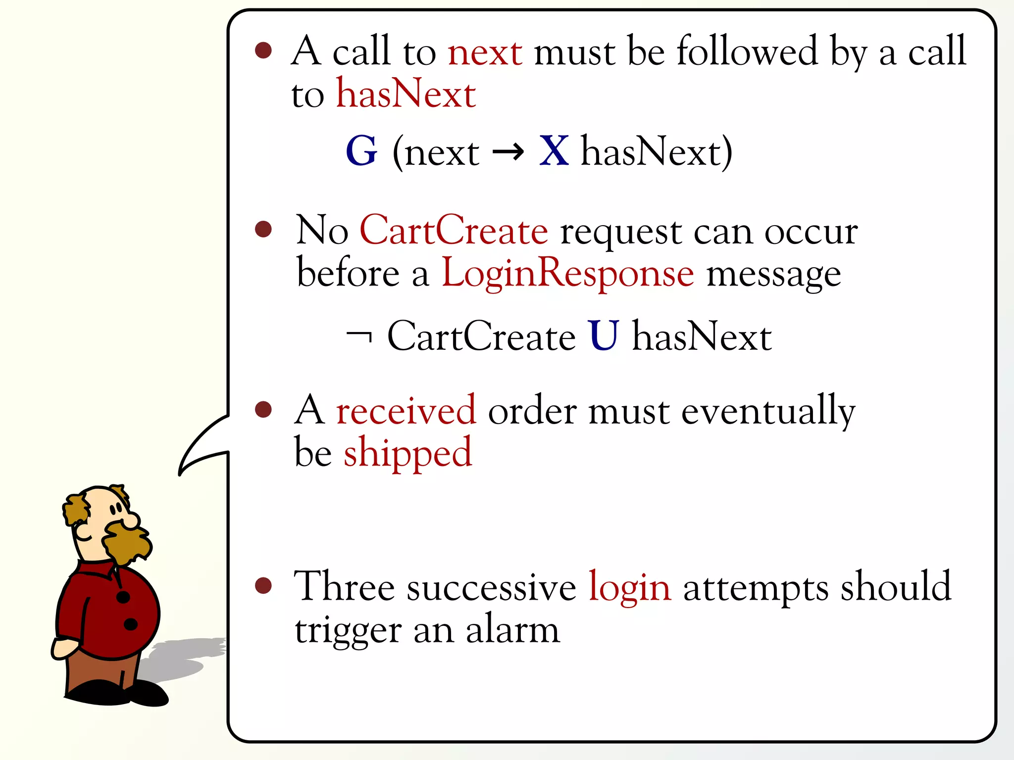 A call to next must be followed by a call
to hasNext
   G (next → X hasNext)
No CartCreate request can occur
before a LoginResponse message
   ¬ CartCreate U hasNext
A received order must eventually
be shipped


Three successive login attempts should
trigger an alarm
 