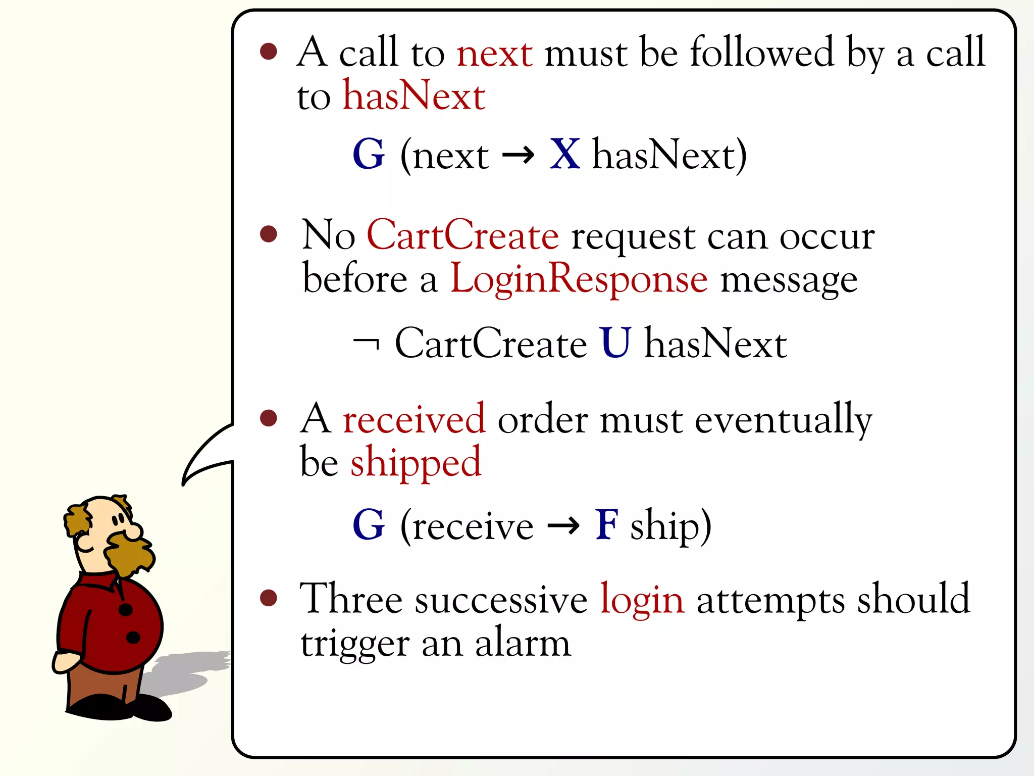 A call to next must be followed by a call
to hasNext
   G (next → X hasNext)
No CartCreate request can occur
before a LoginResponse message
   ¬ CartCreate U hasNext
A received order must eventually
be shipped
   G (receive → F ship)
Three successive login attempts should
trigger an alarm
 