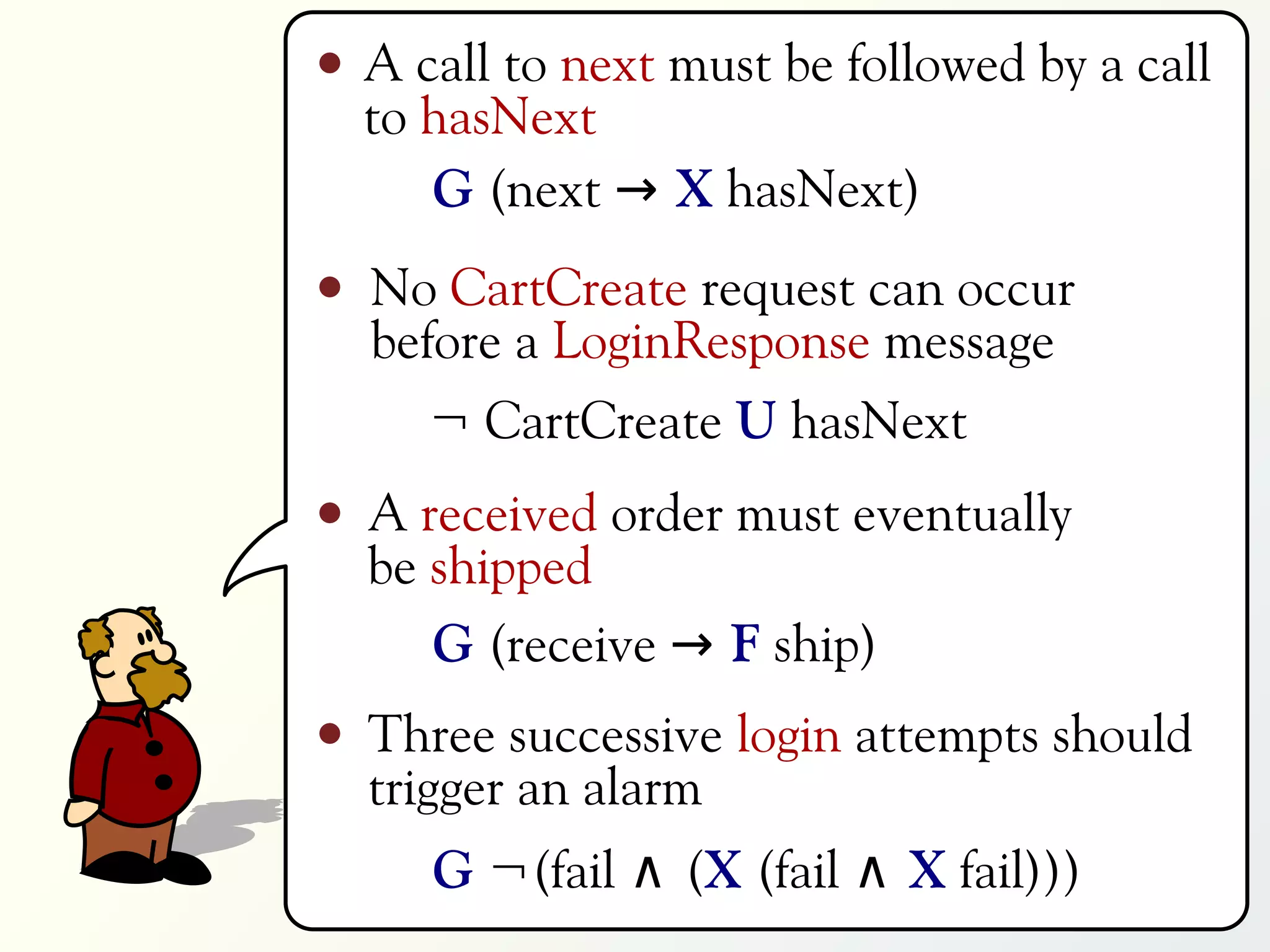 A call to next must be followed by a call
to hasNext
   G (next → X hasNext)
No CartCreate request can occur
before a LoginResponse message
   ¬ CartCreate U hasNext
A received order must eventually
be shipped
   G (receive → F ship)
Three successive login attempts should
trigger an alarm
   G ¬(fail ∧ (X (fail ∧ X fail)))
 