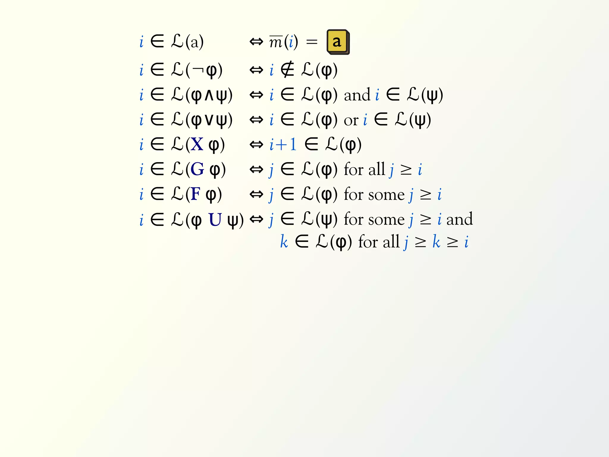 i ∈ ℒ(a)        ⇔ m(i) = a
i   ∈   ℒ(¬φ) ⇔      i ∉ ℒ(φ)
i   ∈   ℒ(φ∧ψ) ⇔     i ∈ ℒ(φ) and i ∈ ℒ(ψ)
i   ∈   ℒ(φ∨ψ) ⇔     i ∈ ℒ(φ) or i ∈ ℒ(ψ)
i   ∈   ℒ(X φ) ⇔     i+1 ∈ ℒ(φ)
i   ∈   ℒ(G φ) ⇔     j ∈ ℒ(φ) for all j ≥ i
i   ∈   ℒ(F φ) ⇔     j ∈ ℒ(φ) for some j ≥ i
i   ∈   ℒ(φ U ψ) ⇔   j ∈ ℒ(ψ) for some j ≥ i and
                       k ∈ ℒ(φ) for all j ≥ k ≥ i
 