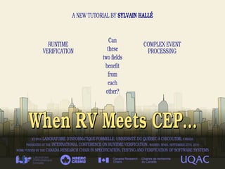 When RV Meets CEP...When RV Meets CEP...
A NEW TUTORIAL BY SYLVAIN HALLÉ
RUNTIME
VERIFICATION
COMPLEX EVENT
PROCESSING
CRSNG
NSERC
(C) 2016 LABORATOIRE D'INFORMATIQUE FORMELLE, UNIVERSITÉ DU QUÉBEC À CHICOUTIMI, CANADA
PRESENTED AT THE INTERNATIONAL CONFERENCE ON RUNTIME VERIFICATION, MADRID, SPAIN, SEPTEMBER 27TH, 2016
WORK FUNDED BY THE CANADA RESEARCH CHAIR IN SPECIFICATION, TESTING AND VERIFICATION OF SOFTWARE SYSTEMS
Can
these
two fields
benefit
from
each
other?
 