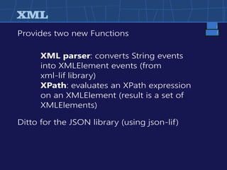XMLXML
Provides two new Functions
Ditto for the JSON library (using json-lif)
XML parser: converts String events
into XMLElement events (from
xml-lif library)
XPath: evaluates an XPath expression
on an XMLElement (result is a set of
XMLElements)
 