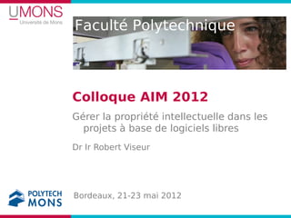Faculté Polytechnique



Colloque AIM 2012
Gérer la propriété intellectuelle dans les
  projets à base de logiciels libres
Dr Ir Robert Viseur




Bordeaux, 21-23 mai 2012
 