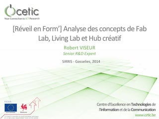 Centre d’Excellence en Technologies de 
l’Information et de la Communication 
www.cetic.be 
[Réveil en Form’] Analyse des concepts de Fab Lab, Living Lab et Hub créatif 
Robert VISEUR 
SIRRIS - Gosselies, 2014 
Senior R&D Expert  