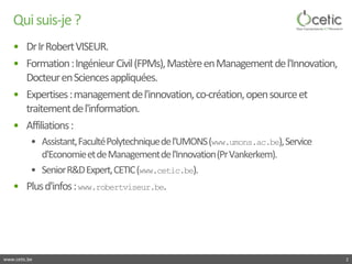 www.cetic.be 
Qui suis-je ? 
• 
Dr Ir Robert VISEUR. 
• 
Formation : Ingénieur Civil (FPMs), Mastère en Management de l'In...
