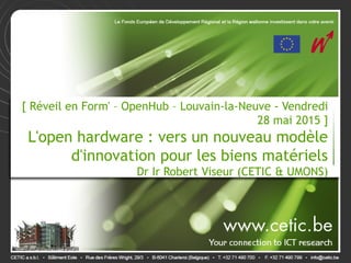 [ Réveil en Form' – OpenHub – Louvain-la-Neuve - Vendredi
28 mai 2015 ]
L'open hardware : vers un nouveau modèle
d'innovation pour les biens matériels
Dr Ir Robert Viseur (CETIC & UMONS)
 