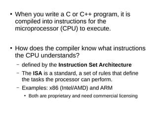 ●
When you write a C or C++ program, it is
compiled into instructions for the
microprocessor (CPU) to execute.
●
How does the compiler know what instructions
the CPU understands?
– defined by the Instruction Set Architecture
– The ISA is a standard, a set of rules that define
the tasks the processor can perform.
– Examples: x86 (Intel/AMD) and ARM
●
Both are proprietary and need commercial licensing
 