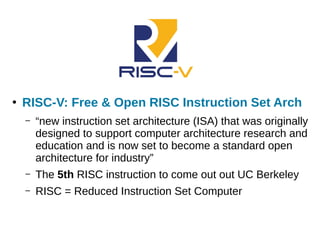 ●
RISC-V: Free & Open RISC Instruction Set Arch
– “new instruction set architecture (ISA) that was originally
designed to support computer architecture research and
education and is now set to become a standard open
architecture for industry”
– The 5th RISC instruction to come out out UC Berkeley
– RISC = Reduced Instruction Set Computer
 