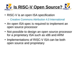 Is RISC-V Open Source?
●
RISC-V is an open ISA specification
– Creative Commons Attribution 4.0 International
●
An open ISA spec is required to implement an
open source processor
●
Not possible to design an open source processor
for a proprietary ISA such as x86 and ARM
●
Implementations of RISC-V ISA can be both
open source and proprietary
 