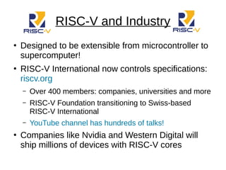 RISC-V and Industry
●
Designed to be extensible from microcontroller to
supercomputer!
●
RISC-V International now controls specifications:
riscv.org
– Over 400 members: companies, universities and more
– RISC-V Foundation transitioning to Swiss-based
RISC-V International
– YouTube channel has hundreds of talks!
●
Companies like Nvidia and Western Digital will
ship millions of devices with RISC-V cores
 