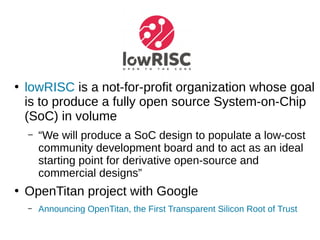 ●
lowRISC is a not-for-profit organization whose goal
is to produce a fully open source System-on-Chip
(SoC) in volume
– “We will produce a SoC design to populate a low-cost
community development board and to act as an ideal
starting point for derivative open-source and
commercial designs”
●
OpenTitan project with Google
– Announcing OpenTitan, the First Transparent Silicon Root of Trust
 