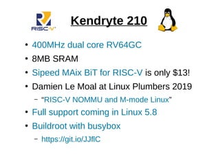 Kendryte 210
●
400MHz dual core RV64GC
●
8MB SRAM
●
Sipeed MAix BiT for RISC-V is only $13!
●
Damien Le Moal at Linux Plumbers 2019
– “RISC-V NOMMU and M-mode Linux”
●
Full support coming in Linux 5.8
●
Buildroot with busybox
– https://git.io/JJflC
 